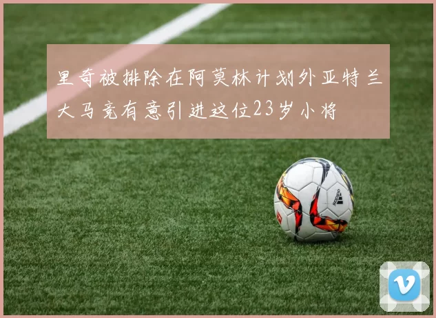 里奇被排除在阿莫林计划外亚特兰大马竞有意引进这位23岁小将